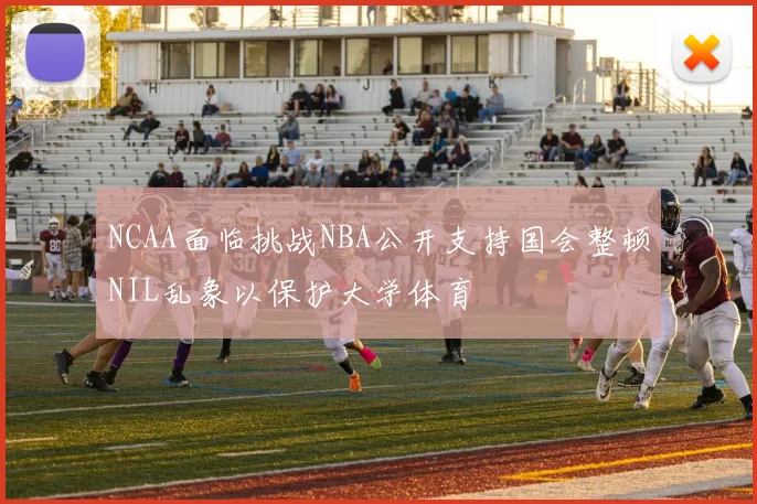 NCAA面临挑战NBA公开支持国会整顿NIL乱象以保护大学体育