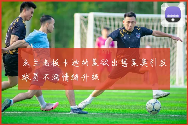 米兰老板卡迪纳莱欲出售莱奥引发球员不满情绪升级