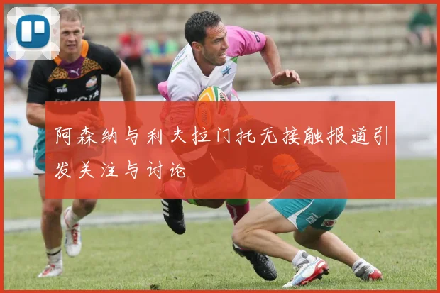 阿森纳与利夫拉门托无接触报道引发关注与讨论