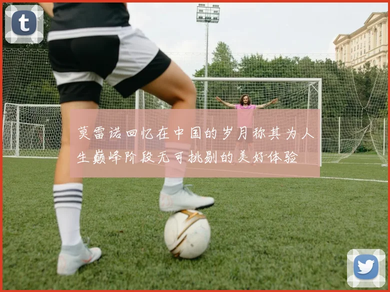 莫雷诺回忆在中国的岁月称其为人生巅峰阶段无可挑剔的美好体验