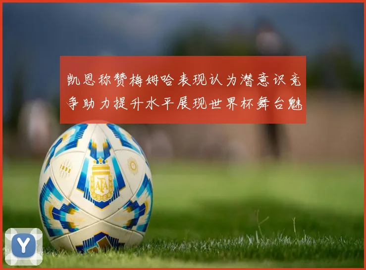 凯恩称赞梅姆哈表现认为潜意识竞争助力提升水平展现世界杯舞台魅力