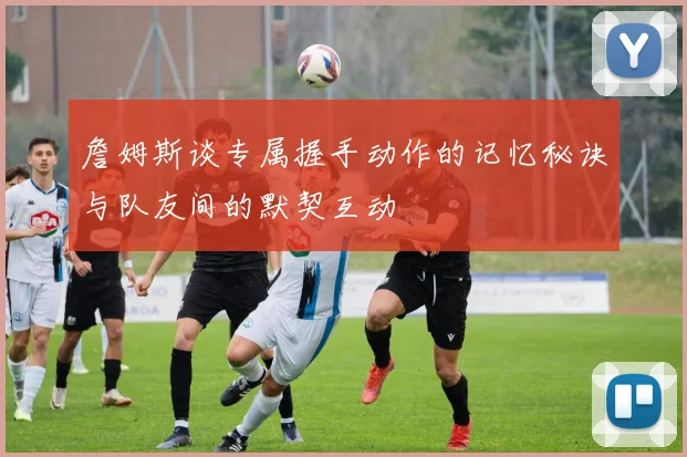 詹姆斯谈专属握手动作的记忆秘诀与队友间的默契互动