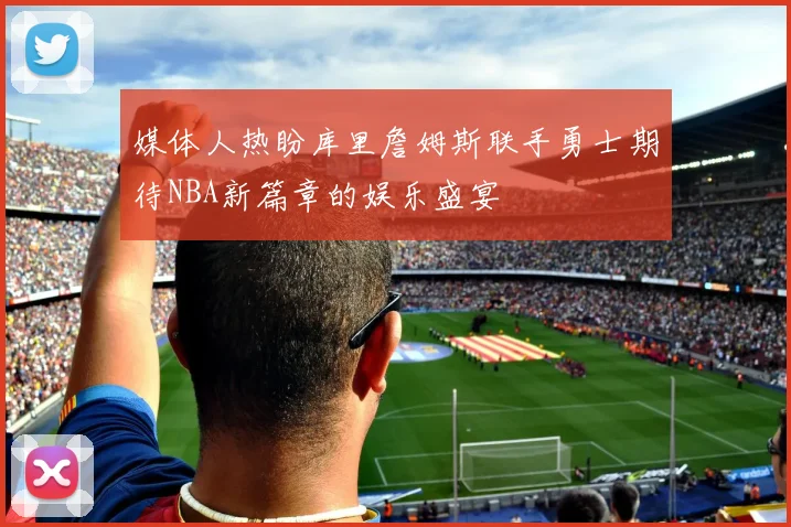 媒体人热盼库里詹姆斯联手勇士期待NBA新篇章的娱乐盛宴