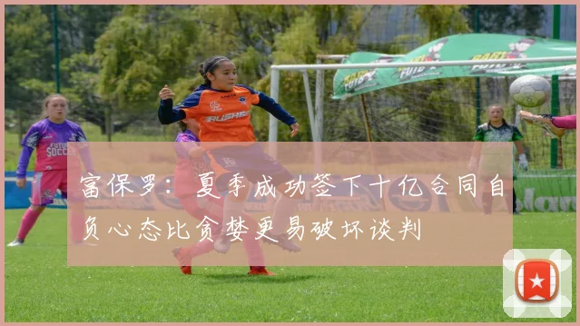 富保罗：夏季成功签下十亿合同自负心态比贪婪更易破坏谈判