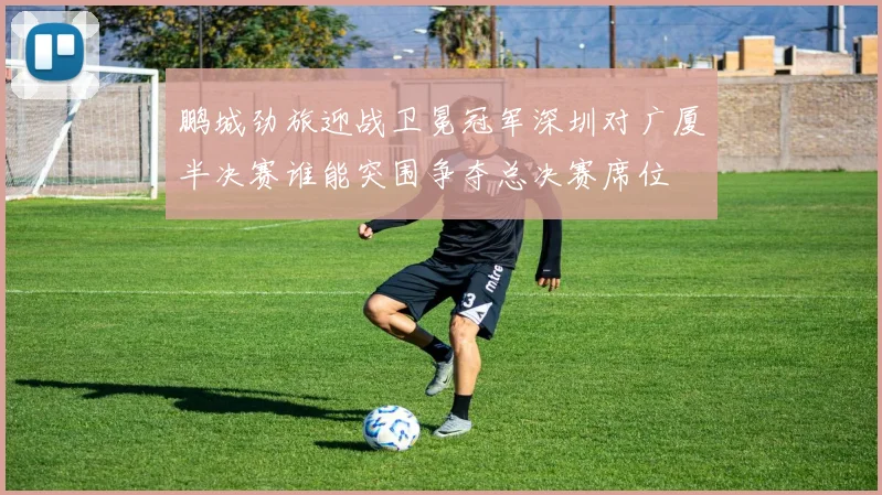 鹏城劲旅迎战卫冕冠军深圳对广厦半决赛谁能突围争夺总决赛席位