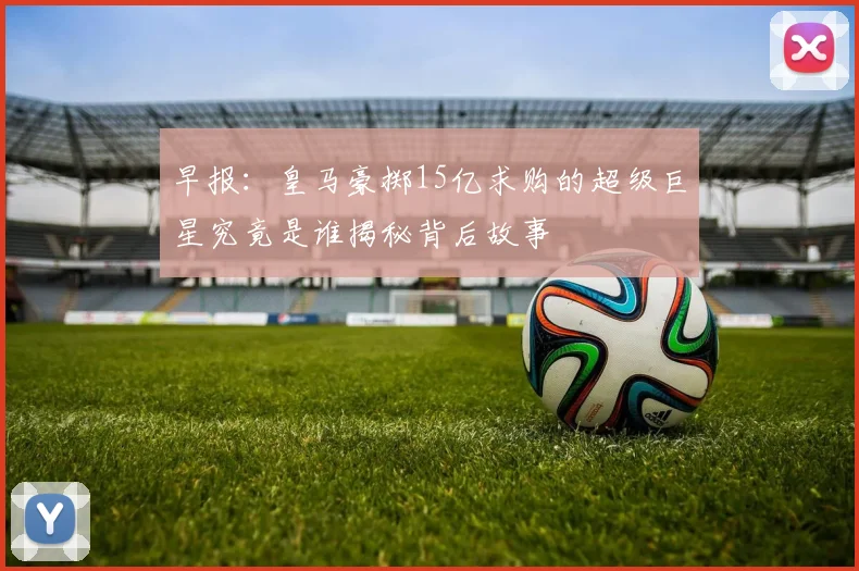 早报：皇马豪掷15亿求购的超级巨星究竟是谁揭秘背后故事
