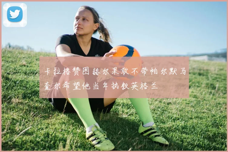 卡拉格赞图赫尔果敢不带帕尔默马奎尔希望他当年执教英格兰