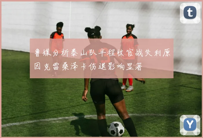 鲁媒分析泰山队半程收官战失利原因克雷桑泽卡伤退影响显著