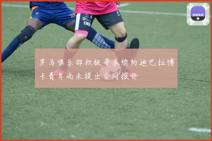 罗马俱乐部积极寻求续约迪巴拉博卡青年尚未提出合同报价