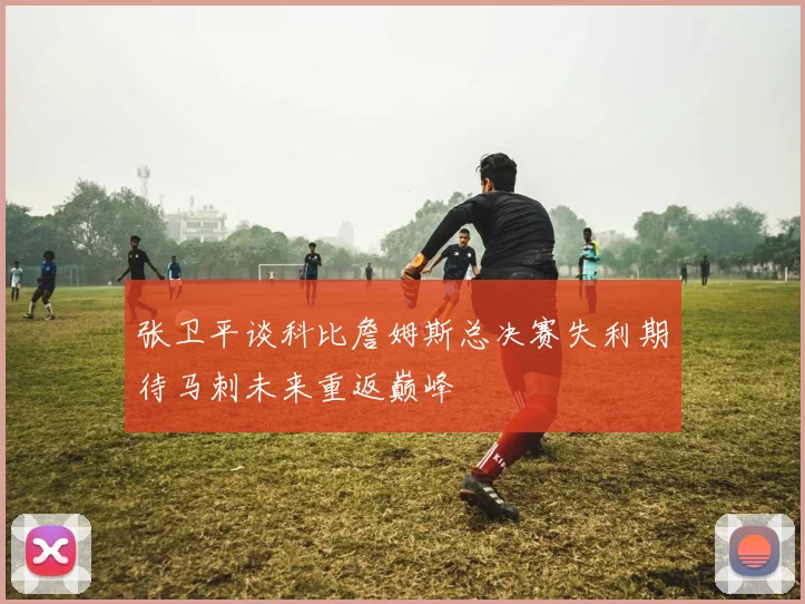 张卫平谈科比詹姆斯总决赛失利期待马刺未来重返巅峰