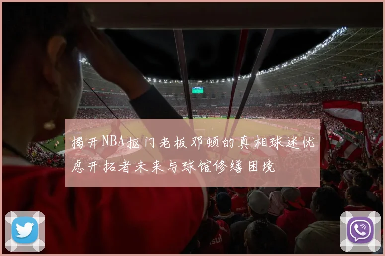 揭开NBA抠门老板邓顿的真相球迷忧虑开拓者未来与球馆修缮困境